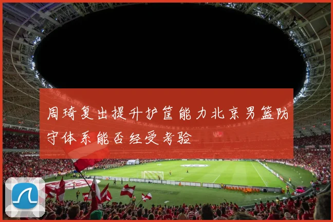 周琦复出提升护筐能力北京男篮防守体系能否经受考验