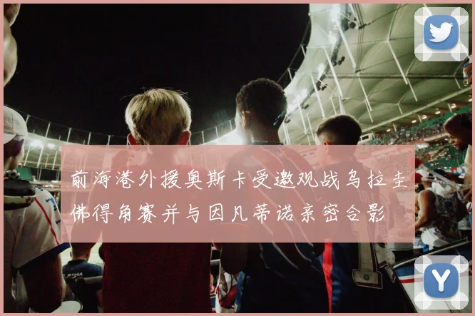 前海港外援奥斯卡受邀观战乌拉圭佛得角赛并与因凡蒂诺亲密合影