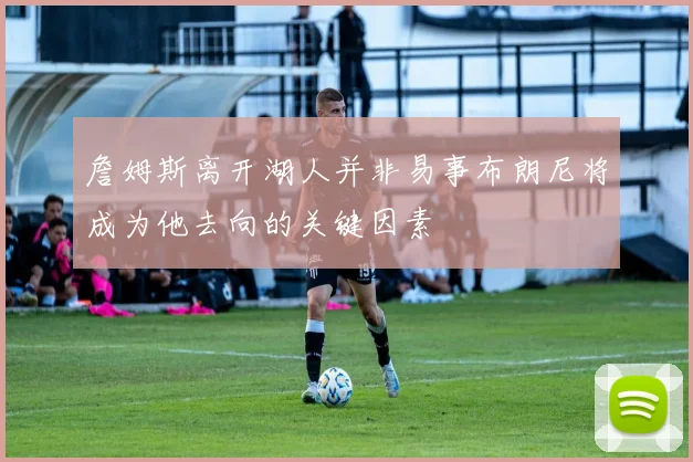 詹姆斯离开湖人并非易事布朗尼将成为他去向的关键因素