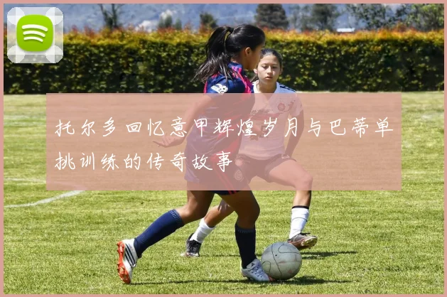 托尔多回忆意甲辉煌岁月与巴蒂单挑训练的传奇故事