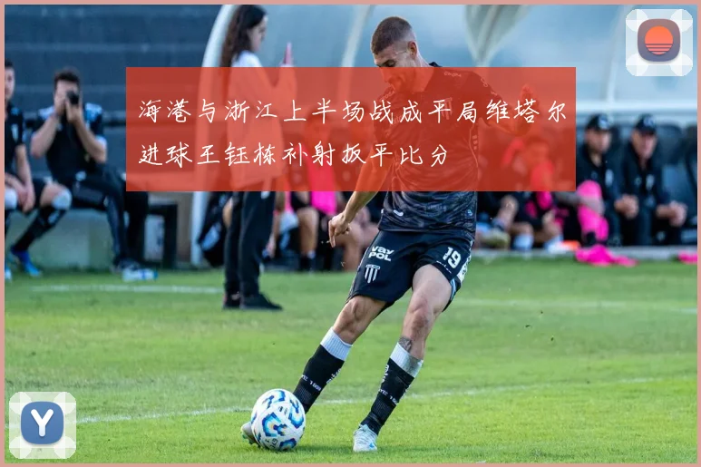 海港与浙江上半场战成平局维塔尔进球王钰栋补射扳平比分