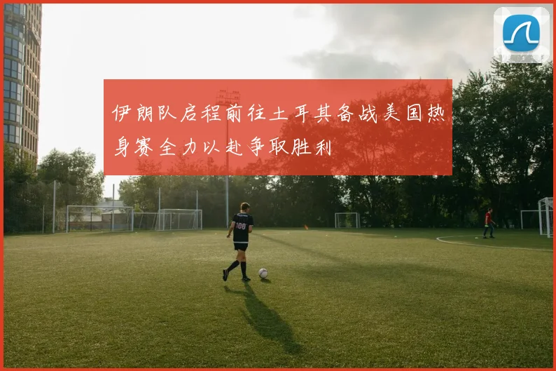 伊朗队启程前往土耳其备战美国热身赛全力以赴争取胜利