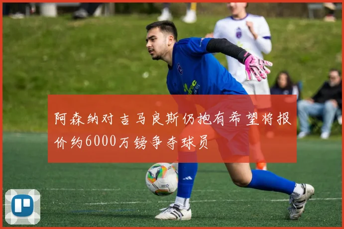 阿森纳对吉马良斯仍抱有希望将报价约6000万镑争夺球员