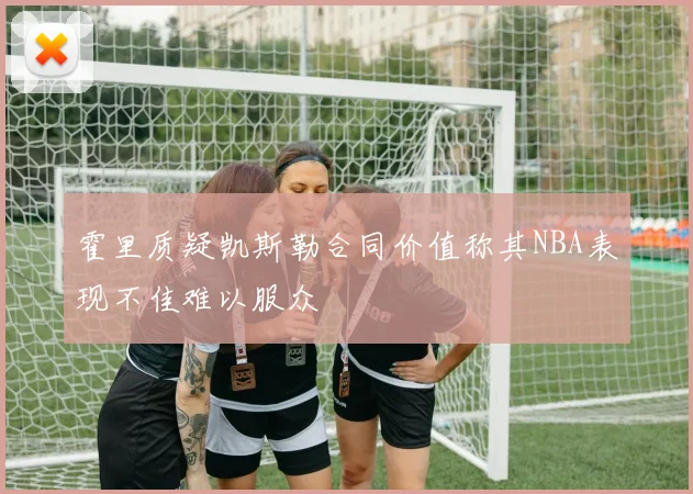 霍里质疑凯斯勒合同价值称其NBA表现不佳难以服众
