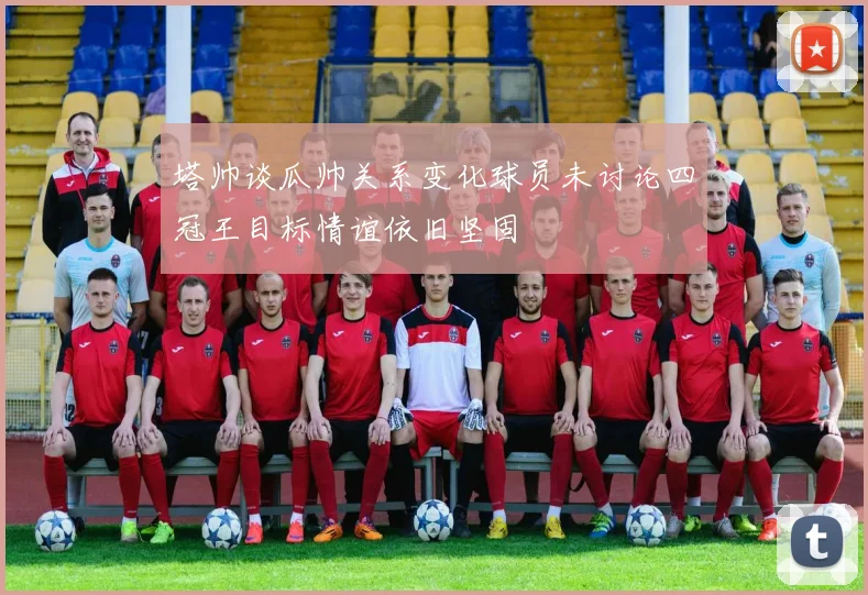 塔帅谈瓜帅关系变化球员未讨论四冠王目标情谊依旧坚固