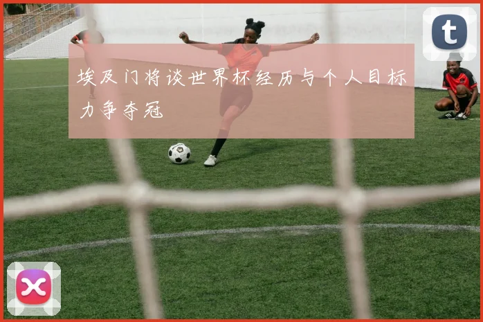 埃及门将谈世界杯经历与个人目标力争夺冠