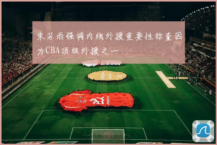 朱芳雨强调内线外援重要性称奎因为CBA顶级外援之一