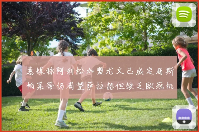 意媒称阿利松加盟尤文已成定局斯帕莱蒂仍渴望萨拉赫但缺乏欧冠机会