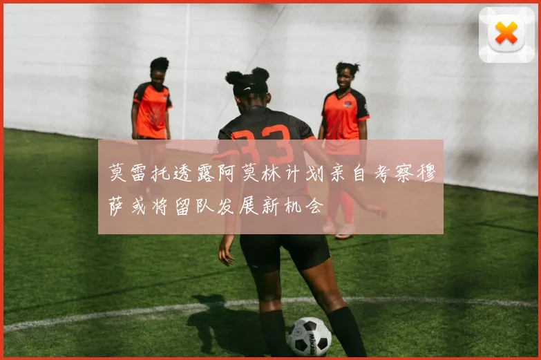 莫雷托透露阿莫林计划亲自考察穆萨或将留队发展新机会
