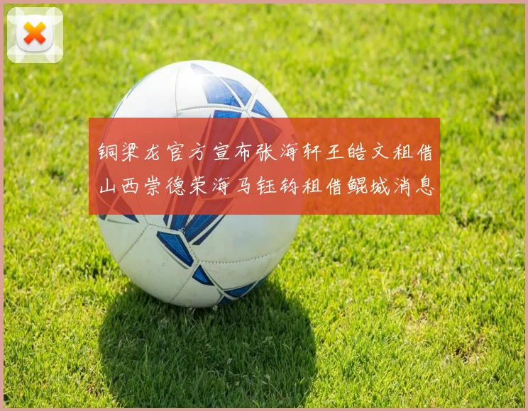铜梁龙官方宣布张海轩王皓文租借山西崇德荣海马钰钧租借鲲城消息