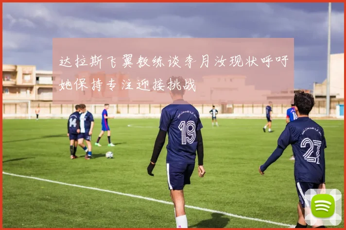 达拉斯飞翼教练谈李月汝现状呼吁她保持专注迎接挑战