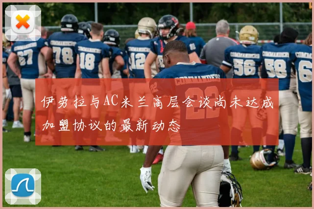 伊劳拉与AC米兰高层会谈尚未达成加盟协议的最新动态