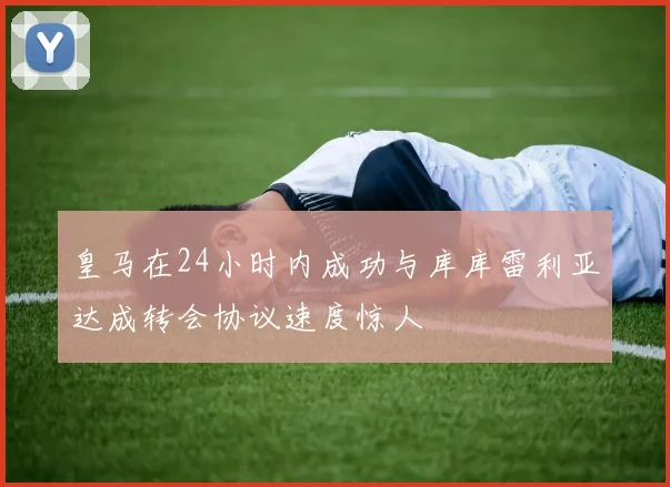 皇马在24小时内成功与库库雷利亚达成转会协议速度惊人