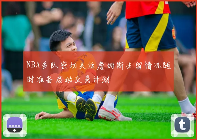 NBA多队密切关注詹姆斯去留情况随时准备启动交易计划