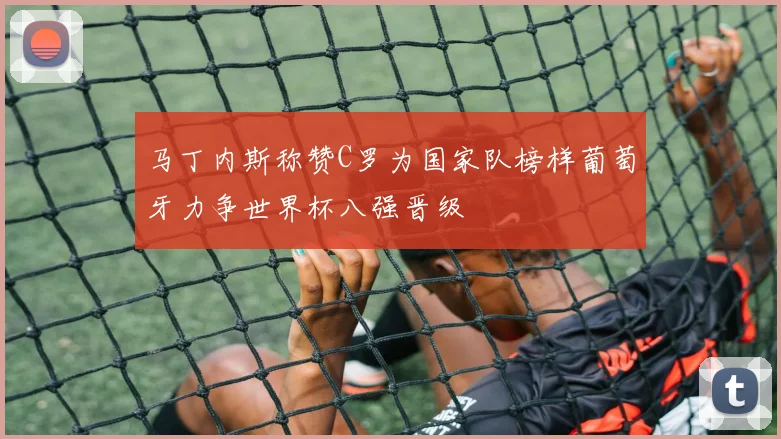 马丁内斯称赞C罗为国家队榜样葡萄牙力争世界杯八强晋级