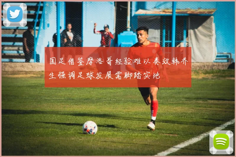国足借鉴摩洛哥经验难以奏效韩乔生强调足球发展需脚踏实地