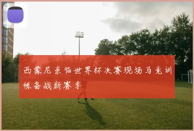 西蒙尼亲临世界杯决赛现场马竞训练备战新赛季
