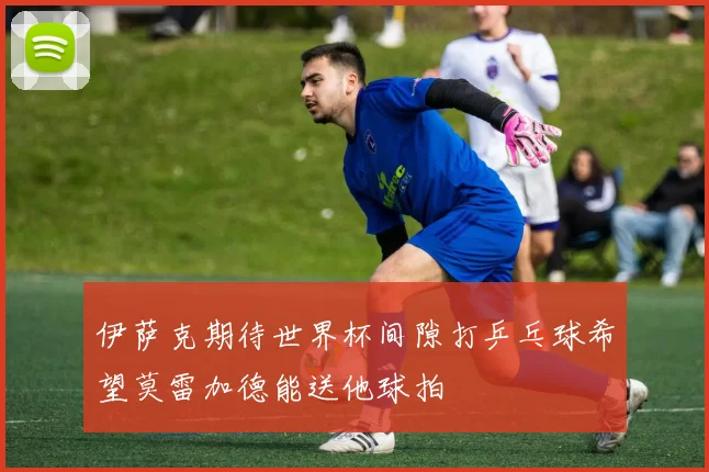 伊萨克期待世界杯间隙打乒乓球希望莫雷加德能送他球拍