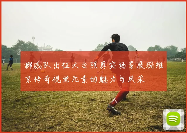 挪威队出征大合照真实场景展现维京传奇视觉元素的魅力与风采