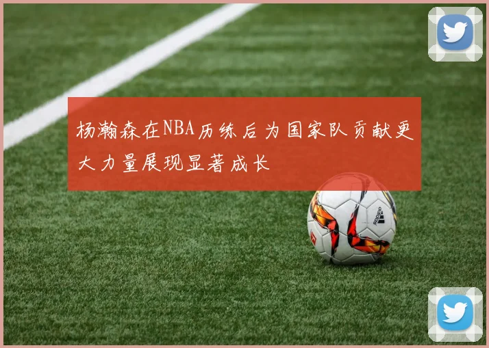 杨瀚森在NBA历练后为国家队贡献更大力量展现显著成长