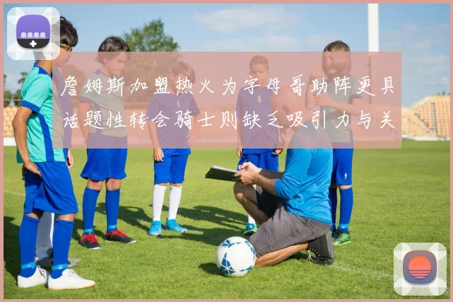 詹姆斯加盟热火为字母哥助阵更具话题性转会骑士则缺乏吸引力与关注度