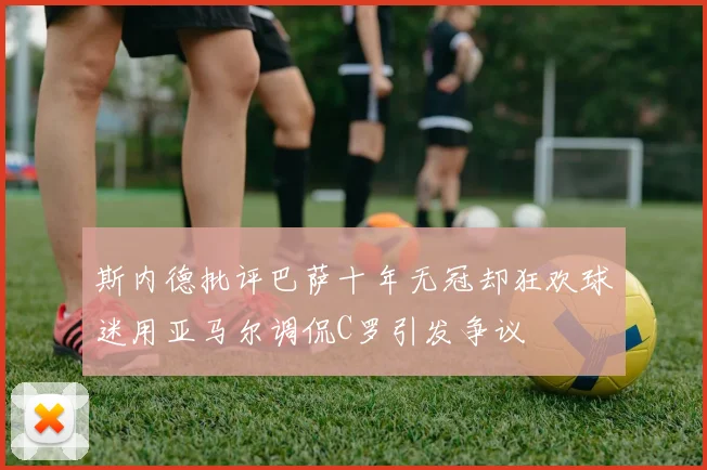 斯内德批评巴萨十年无冠却狂欢球迷用亚马尔调侃C罗引发争议