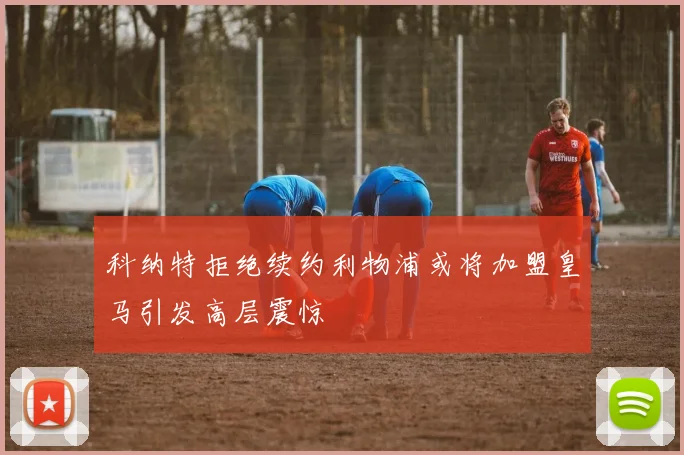 科纳特拒绝续约利物浦或将加盟皇马引发高层震惊