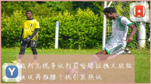 裁判无视争议判罚哈滕拉拽文班阻快攻再推腰干扰引发热议