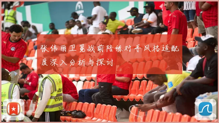 张伟丽卫冕战前陪练对手风格适配度深入分析与探讨